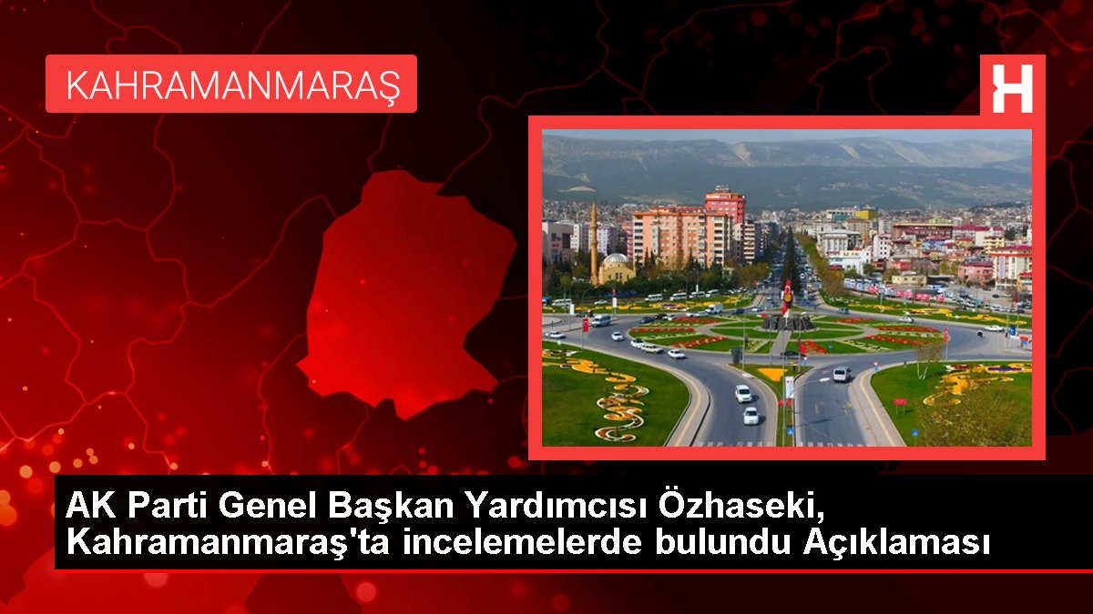 AK Parti Genel Başkan Yardımcısı Özhaseki, Kahramanmaraş’ta incelemelerde bulundu Açıklaması